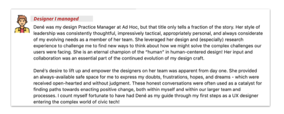 Screenshot from a designer I managed that reads: Dené was my design Practice Manager at Ad Hoc, but that title only tells a fraction of the story. Her style of leadership was consistently thoughtful, impressively tactical, appropriately personal, and always considerate of my evolving needs as a member of her team. She leveraged her design and (especially) research experience to challenge me to find new ways to think about how we might solve the complex challenges our users were facing. She is an eternal champion of the "human" in human-centered design! Her input and collaboration was an essential part of the continued evolution of my design craft. Dene's desire to lift up and empower the designers on her team was apparent from day one. She provided an always-available safe space for me to express my doubts, frustrations, hopes, and dream - which were received open-hearted and without judgment. These honest conversations were often used as a catalyst for finding paths towards positive change, both within myself and within our larger team and processes. I count myself fortunate to have had Dené as my guide through my first steps as a UX designer entering the complex world of civic tech!