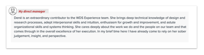 Screenshot from a performance review from my direct manager that reads: Dené is an extraordinary contributor to the WDS Experience team. She brings deep technical knowledge of design and research processes, adept interpersonal skills and intuition, enthusiasm for growth and improvement, and astute organizational skills and systems thinking. She cares deeply about the work we do and the people on our team and that comes through in the overall excellence of her execution. In my brief time here I have already come to rely on her sober judgement, insight, and perspective.