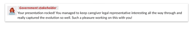Screenshot of email from government stakeholder that reads: Your presentation rocked! You managed to keep caregiver legal representative interesting all the way through and really captured the evolution so well. Such a pleasure working on this with you!
