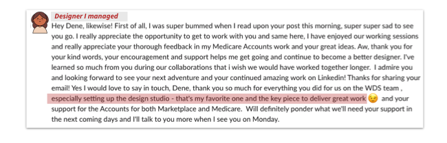 Screenshot from a designer I managed that reads: Hey Dene, likewise! First of all, I was super bummed when I read upon your post this morning, super super sad to see you go. I really appreciated the opportunity to get to work with you and same here, I have enjoyed our working sessions and really appreciate your thorough feedback in my Medicare Accounts work and your great ideas. Aw, thank you for your kind works, your encouragement and support helps me get going and continue to become a better designer. I've learned so much from you during our collaborations that I wish we would have worked together longer. I admire you and looking forward to see your next adventure and your continued amazing work on Linkedin! Thanks for sharing your email! Yes I would love to say in touch, Dene, thank you so much for everything your did for us on the WDS team, especially setting up the design studio - that's my favorite one and the key piece to deliver great work 😉 and your support for the Accounts for both Marketplace and Medicare. Will definitely ponder what we'll need your support in the next coming days and I'll talk to you more when I see you on Monday.